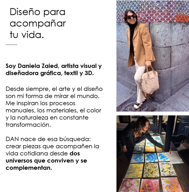 Soy Daniela Zaied, artista visual y dise&ntilde;adora gr&aacute;fica, textil y 3D.  Desde siempre, el arte y el dise&ntilde;o son mi forma de mirar el mundo. Me inspiran los procesos manuales, los materiales, el color y la naturaleza en constante transformaci&oacute;n.  DAN nace de esa b&uacute;squeda: crear piezas que acompa&ntilde;en la vida cotidiana desde dos universos que conviven y se complementan.